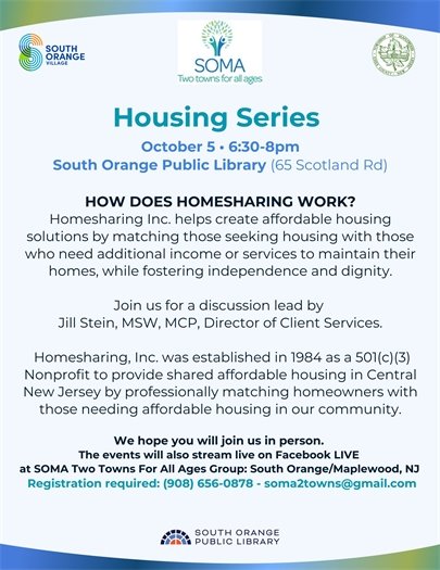 Housing Series: Home Sharing  October 5th 6:30-8 PM South Orange Public Library 65 Scotland Road Homesharing, Inc helps create affordable housing solutions with those who need additional income or services to maintain their homes, while fostering independence and dignity. Join us for a discussion lead by Jill Stein MSW, MCP Director of Client Services  There will be a Facebook Live if you cannot attend in person Register at 908-656-0878 soma2towns@gmail.com